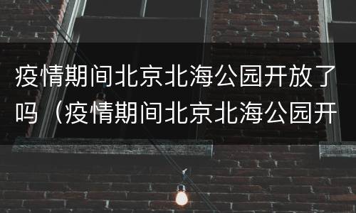 疫情期间北京北海公园开放了吗（疫情期间北京北海公园开放了吗现在）