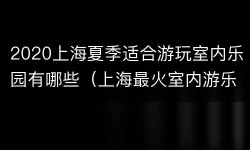 2020上海夏季适合游玩室内乐园有哪些（上海最火室内游乐园）