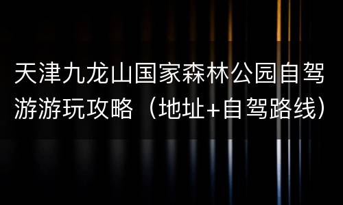 天津九龙山国家森林公园自驾游游玩攻略（地址+自驾路线）