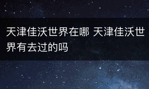 天津佳沃世界在哪 天津佳沃世界有去过的吗