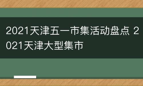 2021天津五一市集活动盘点 2021天津大型集市