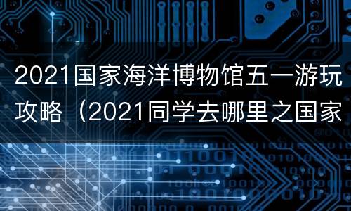 2021国家海洋博物馆五一游玩攻略（2021同学去哪里之国家海洋博物馆）