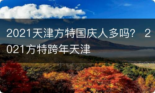 2021天津方特国庆人多吗？ 2021方特跨年天津