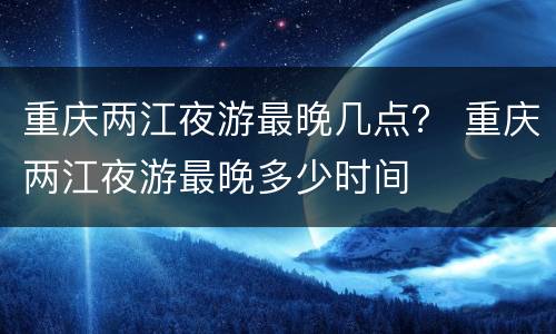 重庆两江夜游最晚几点？ 重庆两江夜游最晚多少时间