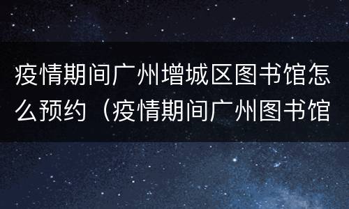 疫情期间广州增城区图书馆怎么预约（疫情期间广州图书馆没有读者证怎么预约）