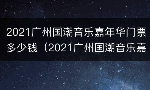 2021广州国潮音乐嘉年华门票多少钱（2021广州国潮音乐嘉年华门票多少钱）