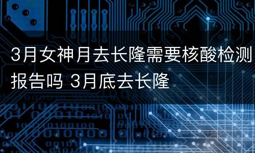 3月女神月去长隆需要核酸检测报告吗 3月底去长隆