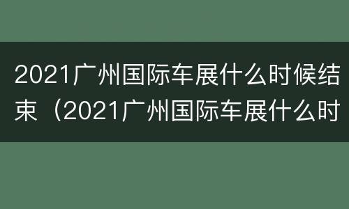 2021广州国际车展什么时候结束（2021广州国际车展什么时候结束的）