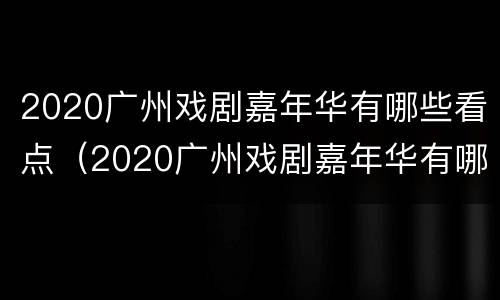 2020广州戏剧嘉年华有哪些看点（2020广州戏剧嘉年华有哪些看点呢）
