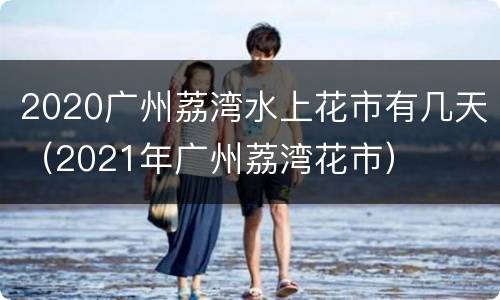 2020广州荔湾水上花市有几天（2021年广州荔湾花市）
