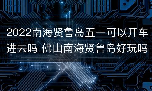 2022南海贤鲁岛五一可以开车进去吗 佛山南海贤鲁岛好玩吗