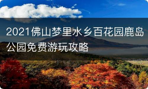 2021佛山梦里水乡百花园鹿岛公园免费游玩攻略