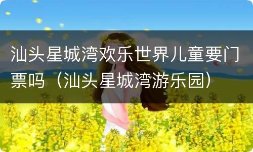 汕头星城湾欢乐世界儿童要门票吗（汕头星城湾游乐园）
