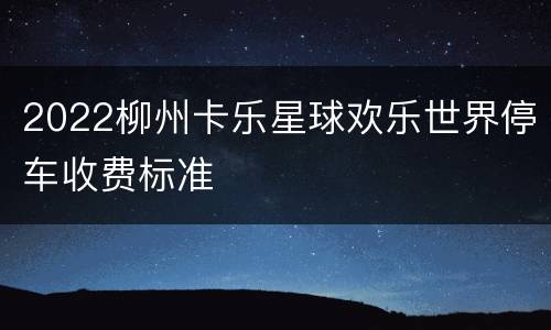2022柳州卡乐星球欢乐世界停车收费标准