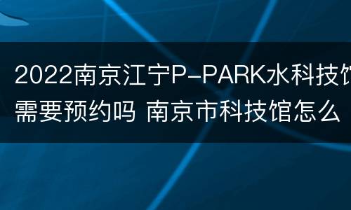 2022南京江宁P-PARK水科技馆需要预约吗 南京市科技馆怎么停车
