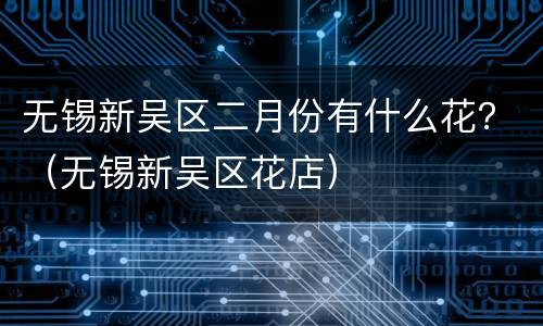 无锡新吴区二月份有什么花？（无锡新吴区花店）