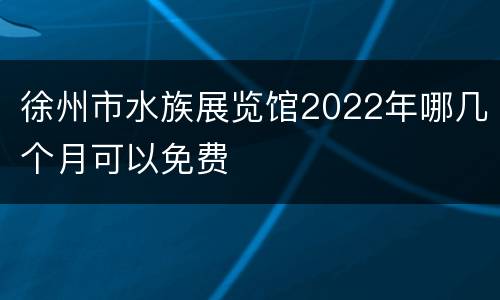 徐州市水族展览馆2022年哪几个月可以免费