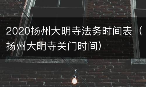 2020扬州大明寺法务时间表（扬州大明寺关门时间）