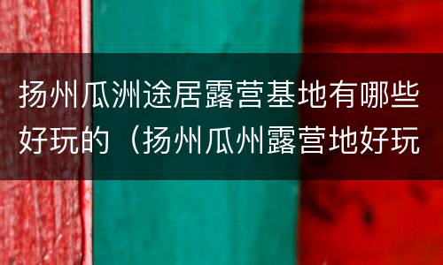 扬州瓜洲途居露营基地有哪些好玩的（扬州瓜州露营地好玩不）