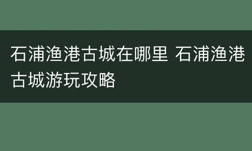 石浦渔港古城在哪里 石浦渔港古城游玩攻略