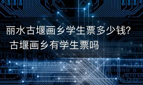 丽水古堰画乡学生票多少钱？ 古堰画乡有学生票吗