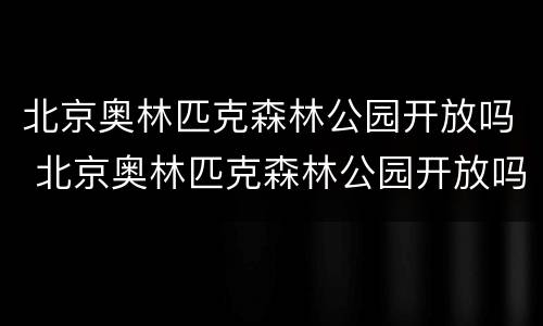 北京奥林匹克森林公园开放吗 北京奥林匹克森林公园开放吗现在