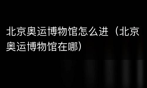 北京奥运博物馆怎么进（北京奥运博物馆在哪）