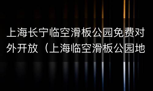 上海长宁临空滑板公园免费对外开放（上海临空滑板公园地址）