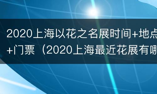 2020上海以花之名展时间+地点+门票（2020上海最近花展有哪些花啊）