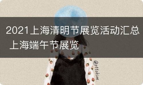 2021上海清明节展览活动汇总 上海端午节展览