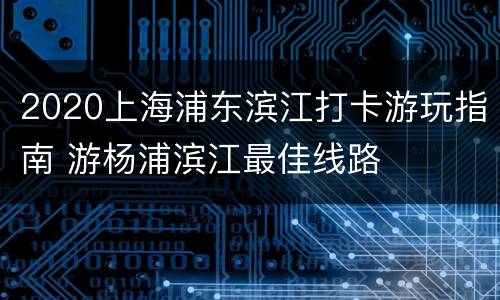 2020上海浦东滨江打卡游玩指南 游杨浦滨江最佳线路