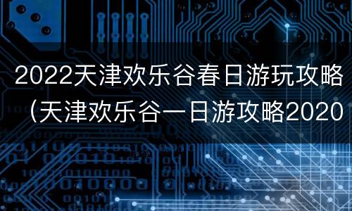 2022天津欢乐谷春日游玩攻略（天津欢乐谷一日游攻略2020）