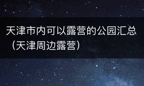天津市内可以露营的公园汇总（天津周边露营）
