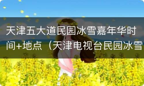 天津五大道民园冰雪嘉年华时间+地点（天津电视台民园冰雪嘉年华）