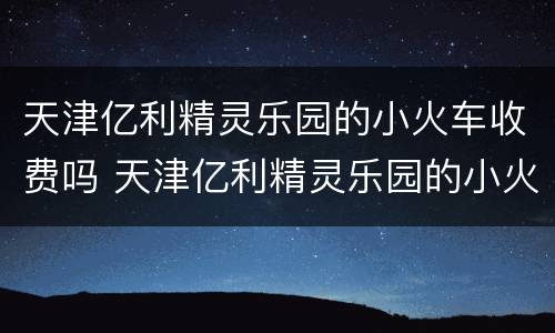 天津亿利精灵乐园的小火车收费吗 天津亿利精灵乐园的小火车收费吗多少钱
