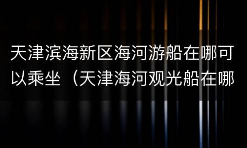 天津滨海新区海河游船在哪可以乘坐（天津海河观光船在哪里坐）