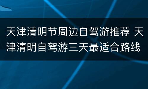 天津清明节周边自驾游推荐 天津清明自驾游三天最适合路线