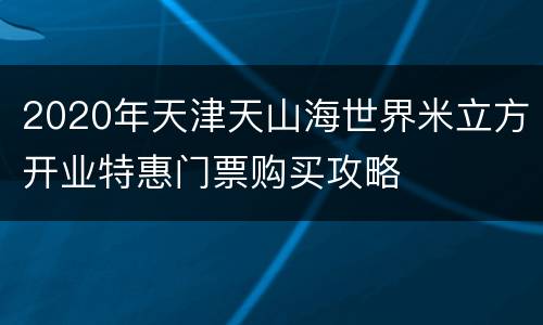 2020年天津天山海世界米立方开业特惠门票购买攻略