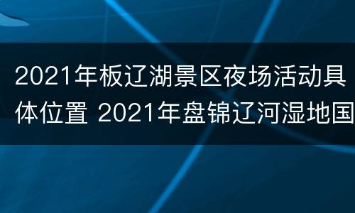 2021年板辽湖景区夜场活动具体位置 2021年盘锦辽河湿地国际灯会