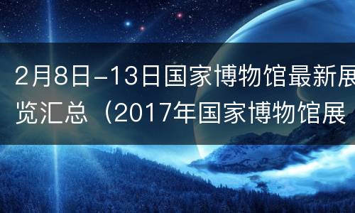 2月8日-13日国家博物馆最新展览汇总（2017年国家博物馆展览）