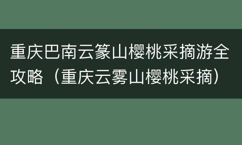 重庆巴南云篆山樱桃采摘游全攻略（重庆云雾山樱桃采摘）
