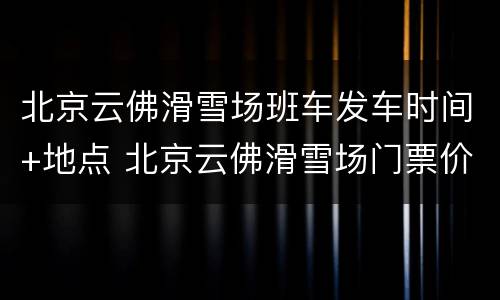 北京云佛滑雪场班车发车时间+地点 北京云佛滑雪场门票价格