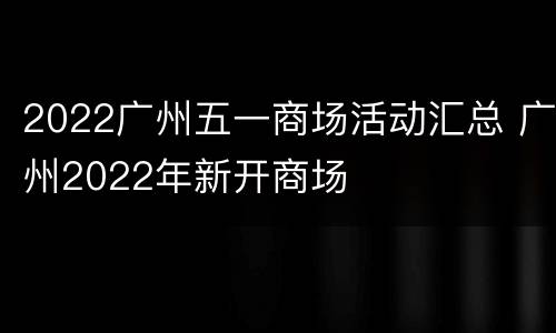 2022广州五一商场活动汇总 广州2022年新开商场