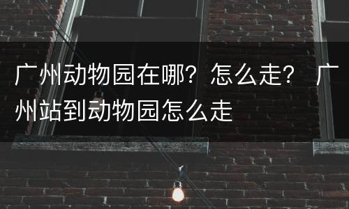 广州动物园在哪？怎么走？ 广州站到动物园怎么走
