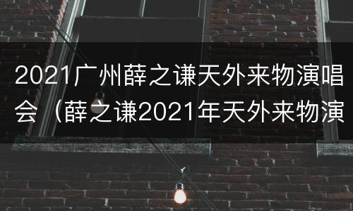 2021广州薛之谦天外来物演唱会（薛之谦2021年天外来物演唱会）