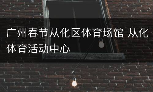 广州春节从化区体育场馆 从化体育活动中心
