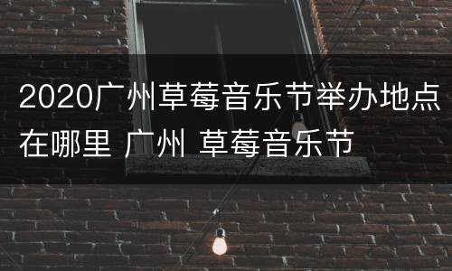 2020广州草莓音乐节举办地点在哪里 广州 草莓音乐节