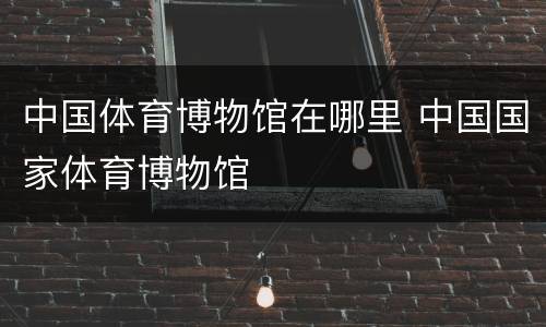 中国体育博物馆在哪里 中国国家体育博物馆