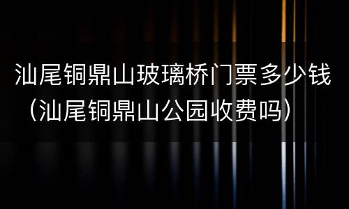 汕尾铜鼎山玻璃桥门票多少钱（汕尾铜鼎山公园收费吗）