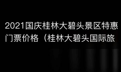 2021国庆桂林大碧头景区特惠门票价格（桂林大碧头国际旅游度假区攻略）